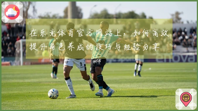 在乐竞体育官方网站上，如何高效提升角色养成的技巧与经验分享