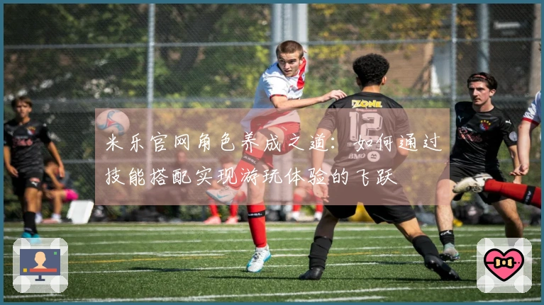 米乐官网角色养成之道：如何通过技能搭配实现游玩体验的飞跃