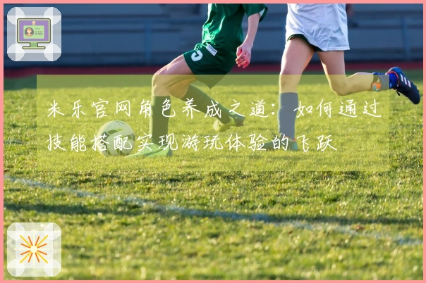 米乐官网角色养成之道：如何通过技能搭配实现游玩体验的飞跃