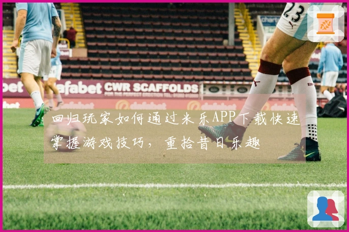 回归玩家如何通过米乐APP下载快速掌握游戏技巧，重拾昔日乐趣